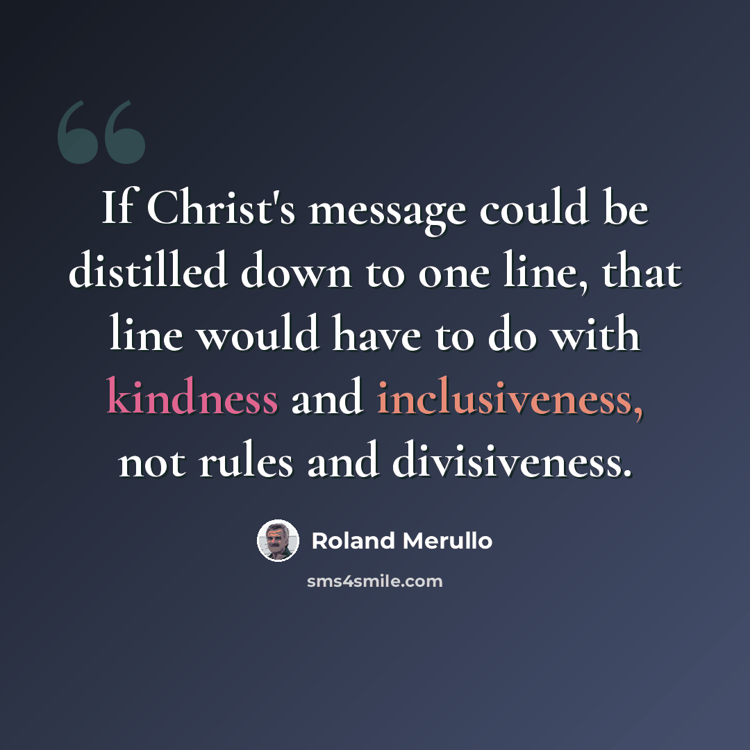 “If Christ's message could be distilled down to one line, that line would have to do with kindness and inclusiveness, not rules and divisiveness.” quote by Roland Merullo