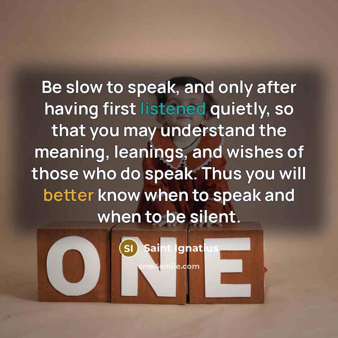 “Be slow to speak, and only after having first listened quietly, so that you may understand the meaning, leanings, and wishes of those who do speak. Thus you will better know when to speak and when to be silent.” quote by Saint Ignatius