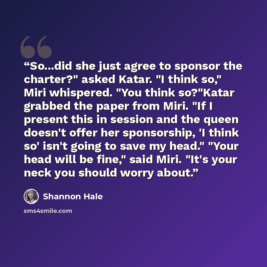 “So...did she just agree to sponsor the charter?" asked Katar. "I think so," Miri whispered. "You think so?"Katar grabbed the paper from Miri. "If I present this in session and the queen doesn't offer her sponsorship, 'I think so' isn't going to save my head." "Your head will be fine," said Miri…” quote by Shannon Hale