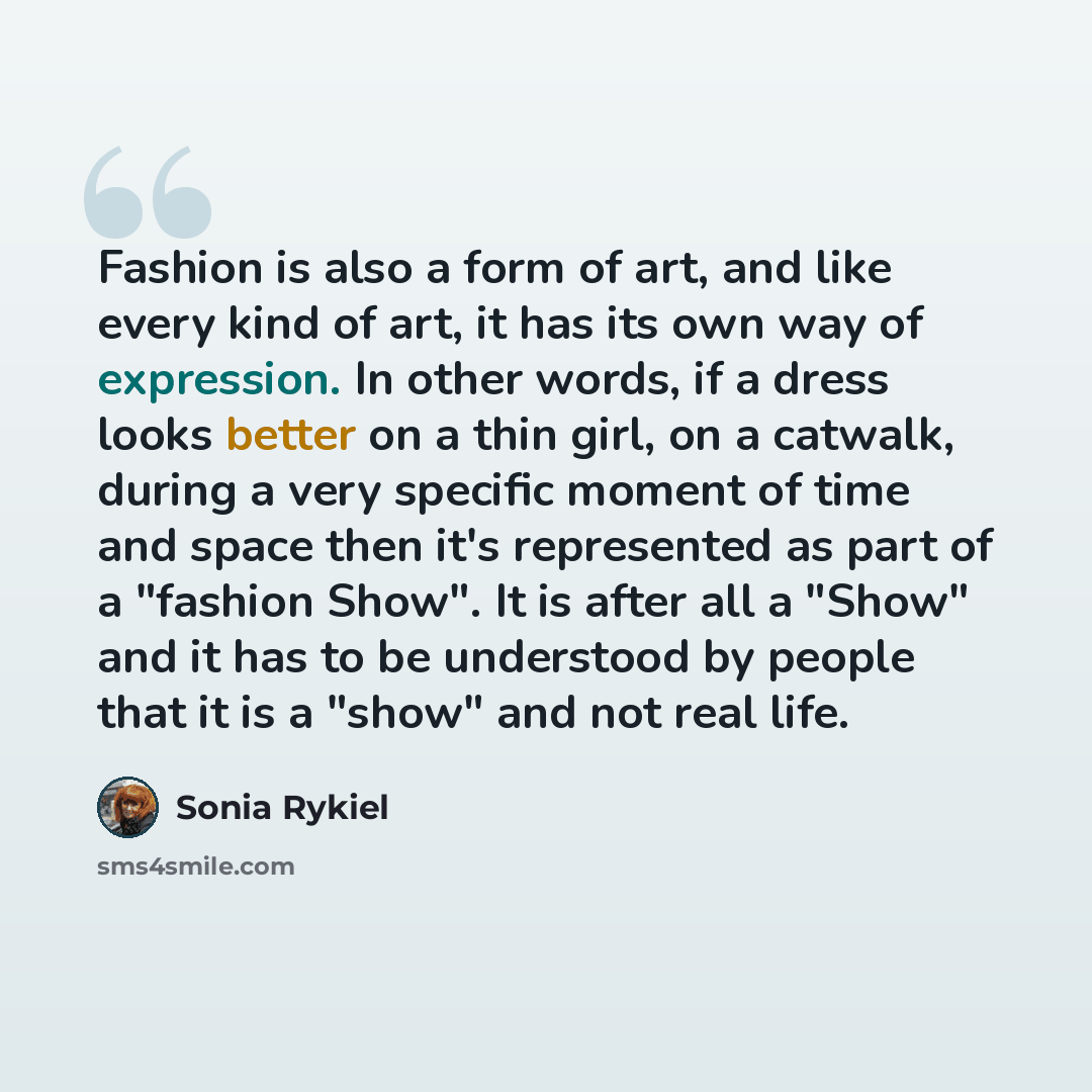 “Fashion is also a form of art, and like every kind of art, it has its own way of expression. In other words, if a dress looks better on a thin girl, on a catwalk, during a very specific moment of time and space then it's represented as part of a "fashion Show". It is after all a "Show" and it has…” quote by Sonia Rykiel