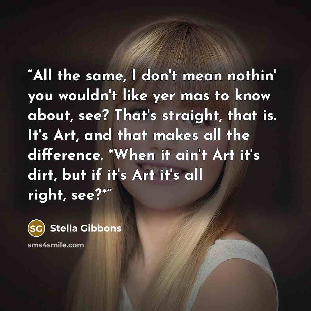 “All the same, I don't mean nothin' you wouldn't like yer mas to know about, see? That's straight, that is. It's Art, and that makes all the difference. *When it ain't Art it's dirt, but if it's Art it's all right, see?*” quote by Stella Gibbons
