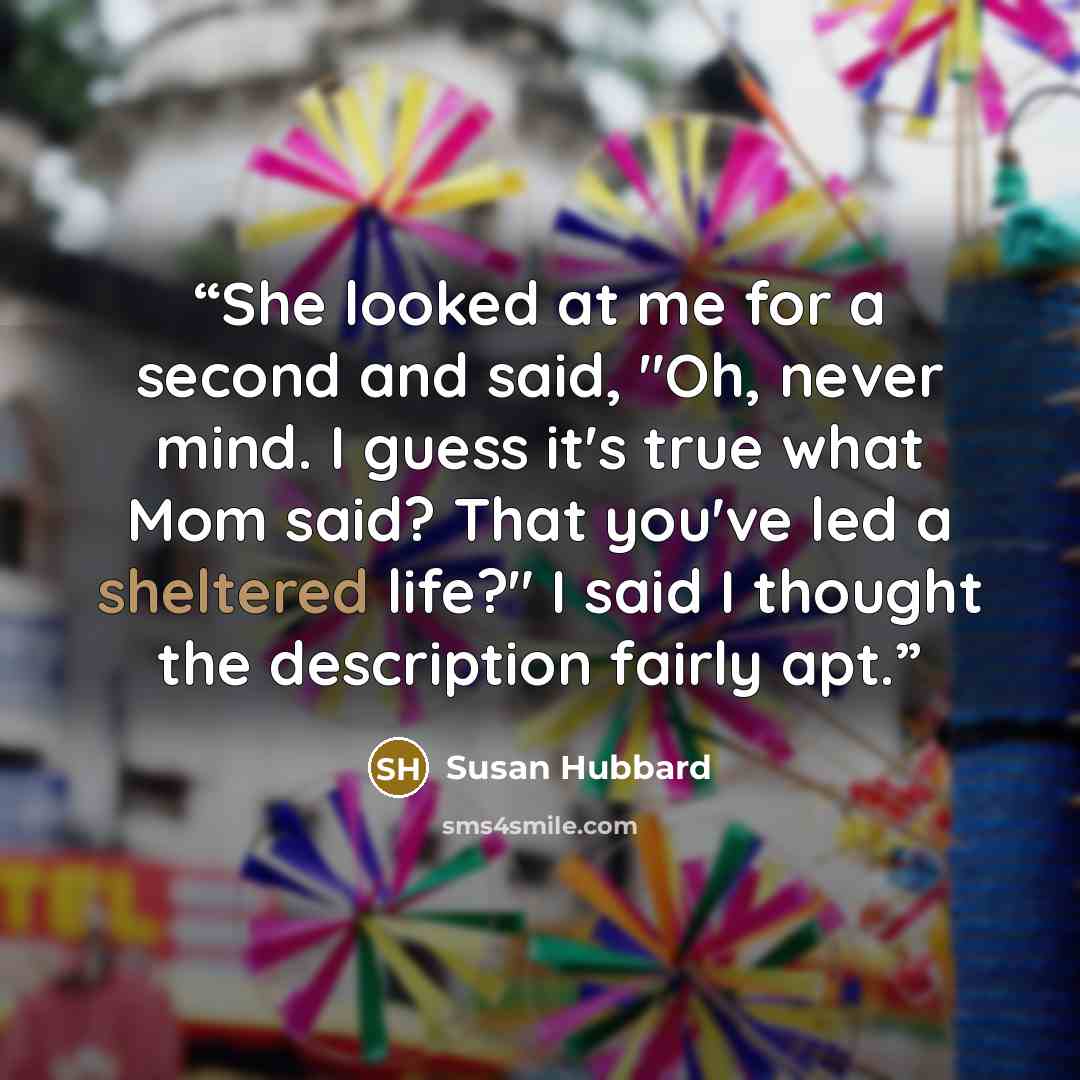 “She looked at me for a second and said, "Oh, never mind. I guess it's true what Mom said? That you've led a sheltered life?" I said I thought the description fairly apt.” quote by Susan Hubbard