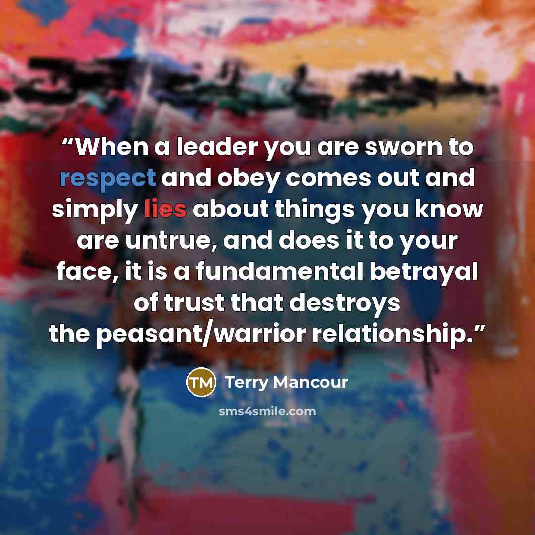 “When a leader you are sworn to respect and obey comes out and simply lies about things you know are untrue, and does it to your face, it is a fundamental betrayal of trust that destroys the peasant/warrior relationship.” quote by Terry Mancour