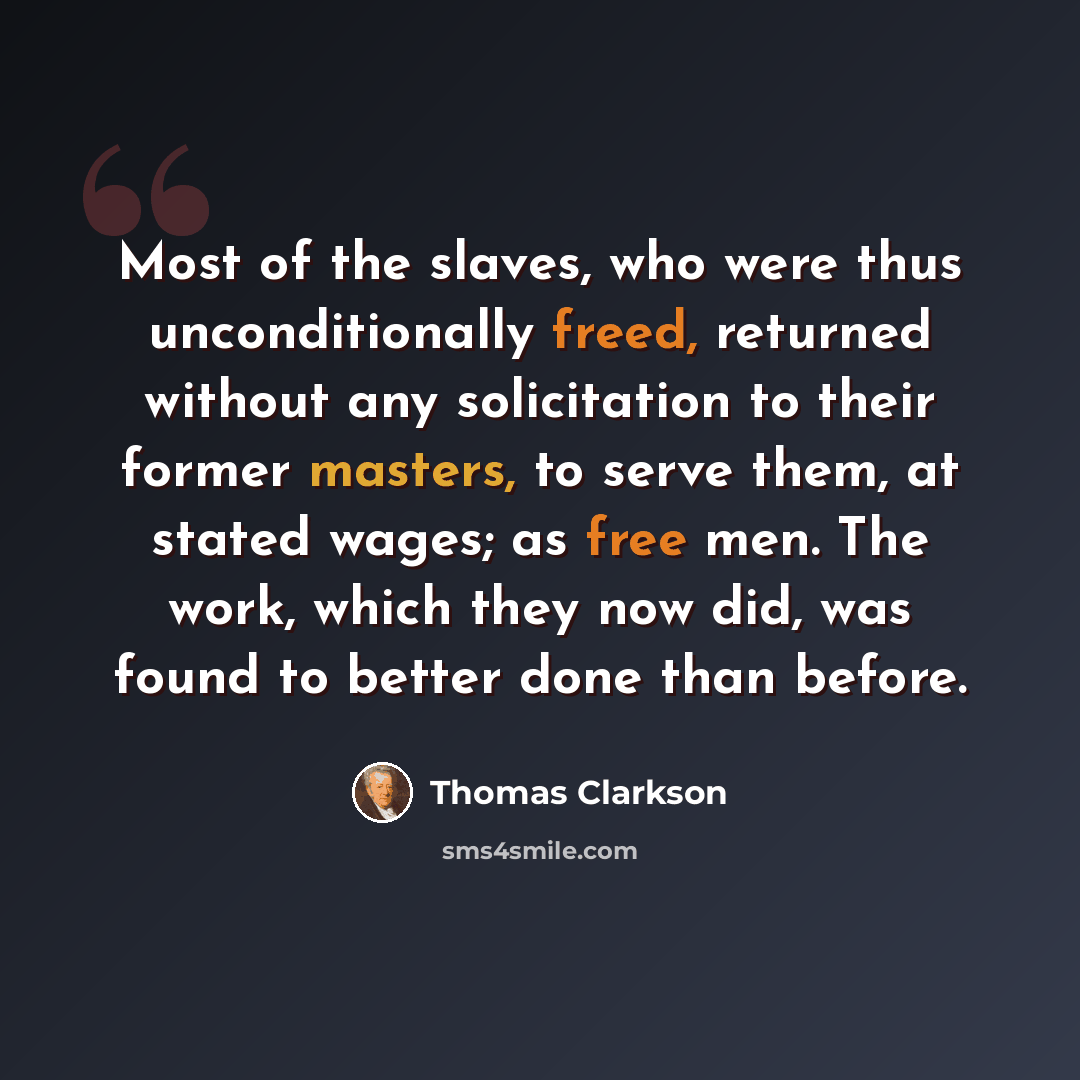“Most of the slaves, who were thus unconditionally freed, returned without any solicitation to their former masters, to serve them, at stated wages; as free men. The work, which they now did, was found to better done than before.” quote by Thomas Clarkson