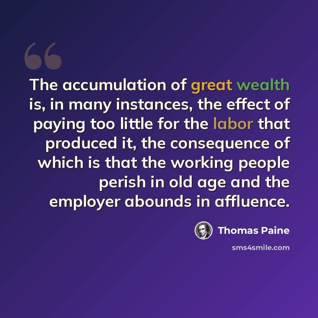 “The accumulation of great wealth is, in many instances, the effect of paying too little for the labor that produced it, the consequence of which is that the working people perish in old age and the employer abounds in affluence.” quote by Thomas Paine