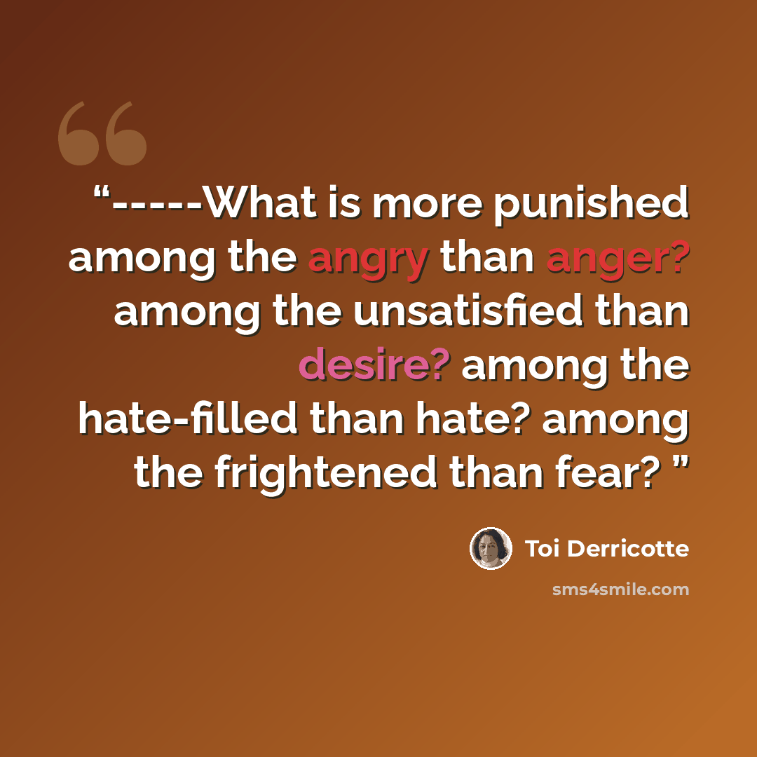 “-----What is more punished among the angry than anger? among the unsatisfied than desire? among the hate-filled than hate? among the frightened than fear?” quote by Toi Derricotte