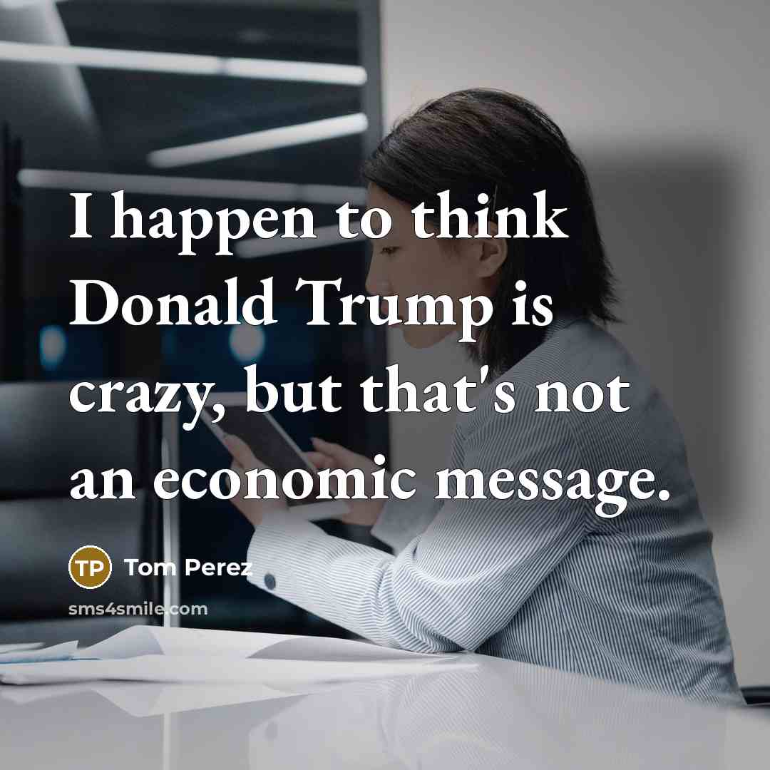 “I happen to think Donald Trump is crazy, but that's not an economic message.” quote by Tom Perez