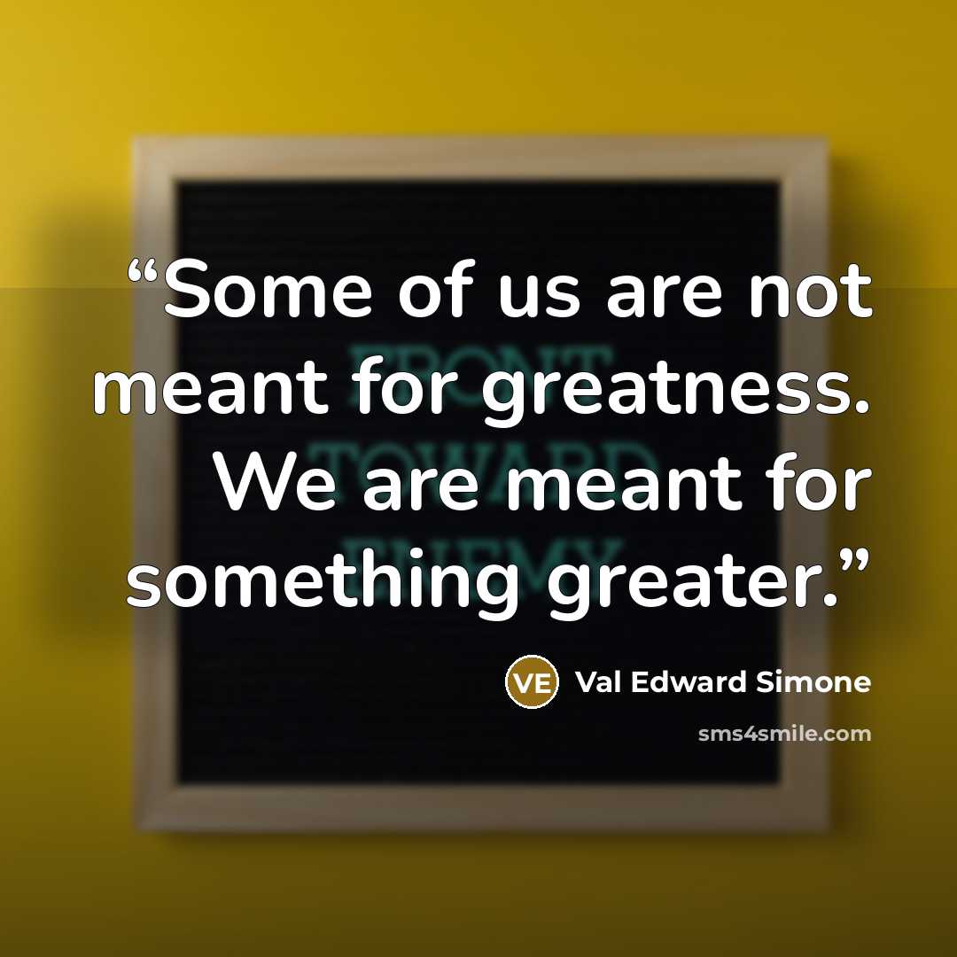 “Some of us are not meant for greatness. We are meant for something greater.” quote by Val Edward Simone