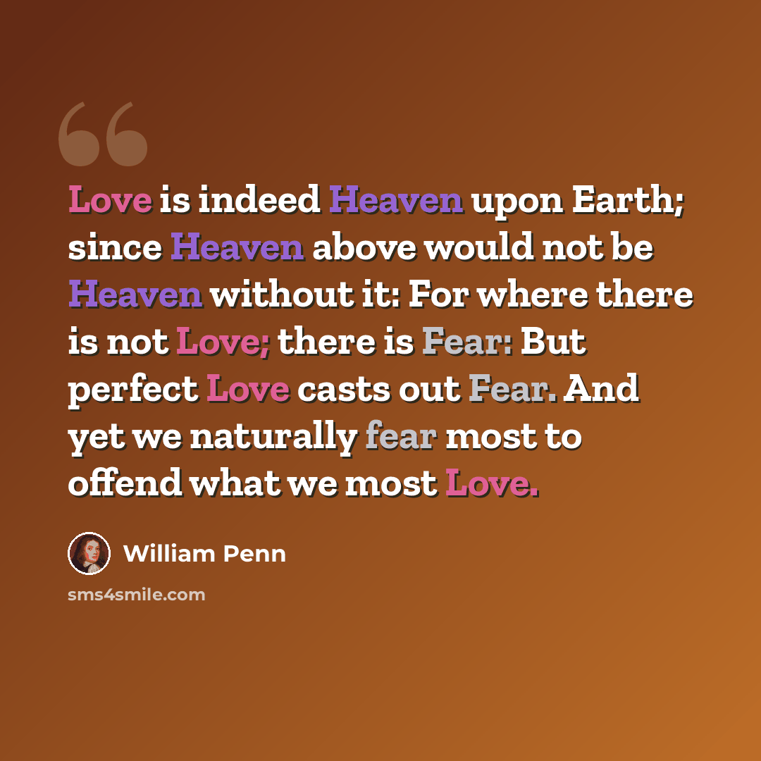 “Love is indeed Heaven upon Earth; since Heaven above would not be Heaven without it: For where there is not Love; there is Fear: But perfect Love casts out Fear. And yet we naturally fear most to offend what we most Love.” quote by William Penn