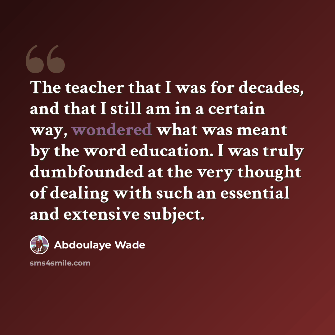 “The teacher that I was for decades, and that I still am in a certain way, wondered what was meant by the word education. I was truly dumbfounded at the very thought of dealing with such an essential and extensive subject.” quote by Abdoulaye Wade