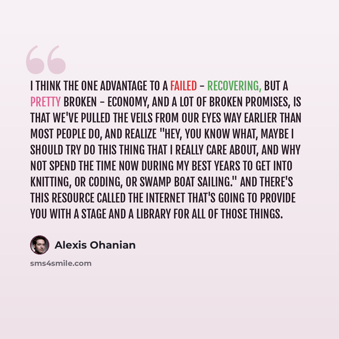 “I think the one advantage to a failed - recovering, but a pretty broken - economy, and a lot of broken promises, is that we've pulled the veils from our eyes way earlier than most people do, and realize "Hey, you know what, maybe I should try do this thing that I really care about, and why not…” quote by Alexis Ohanian