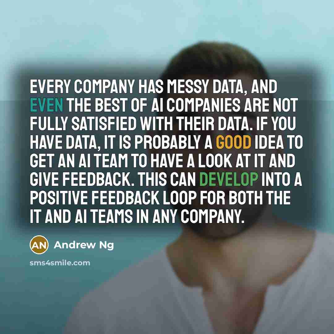 “Every company has messy data, and even the best of AI companies are not fully satisfied with their data. If you have data, it is probably a good idea to get an AI team to have a look at it and give feedback. This can develop into a positive feedback loop for both the IT and AI teams in any company.” quote by Andrew Ng