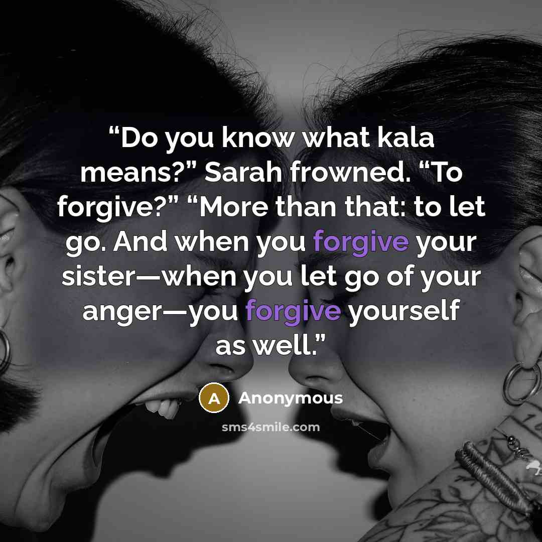 “Do you know what kala means?” Sarah frowned. “To forgive?” “More than that: to let go. And when you forgive your sister—when you let go of your anger—you forgive yourself as well.” quote by Anonymous