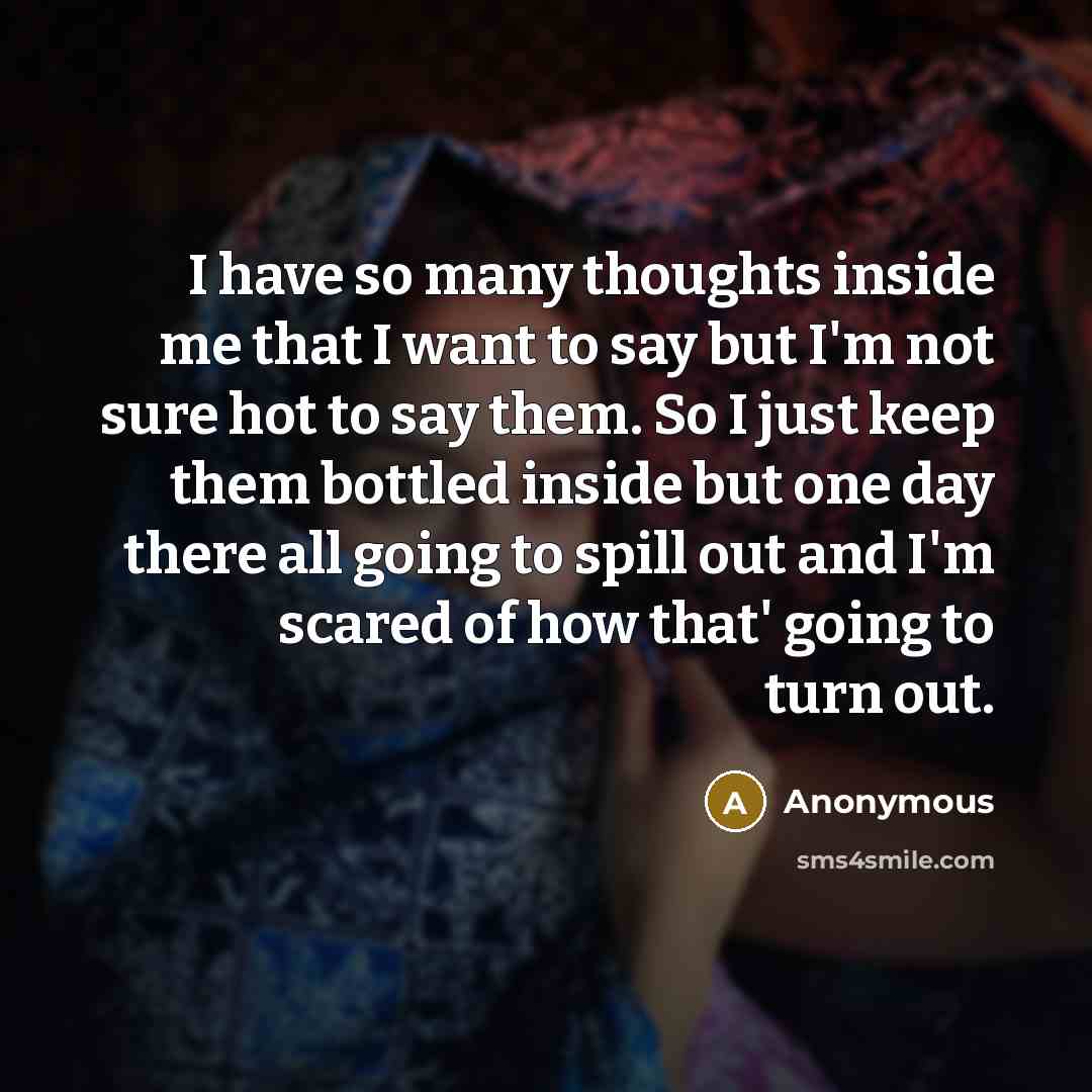 “I have so many thoughts inside me that I want to say but I'm not sure hot to say them. So I just keep them bottled inside but one day there all going to spill out and I'm scared of how that' going to turn out.” quote by Anonymous