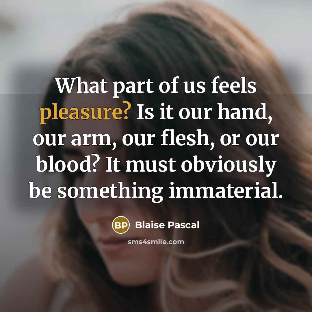 “What part of us feels pleasure? Is it our hand, our arm, our flesh, or our blood? It must obviously be something immaterial.” quote by Blaise Pascal