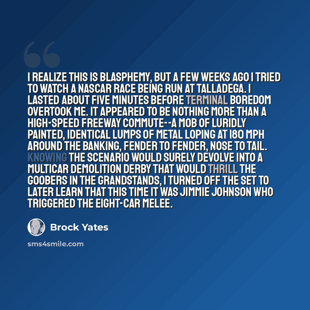 “I realize this is blasphemy, but a few weeks ago I tried to watch a NASCAR race being run at Talladega. I lasted about five minutes before terminal boredom overtook me. It appeared to be nothing more than a high-speed freeway commute--a mob of luridly painted, identical lumps of metal loping at…” quote by Brock Yates