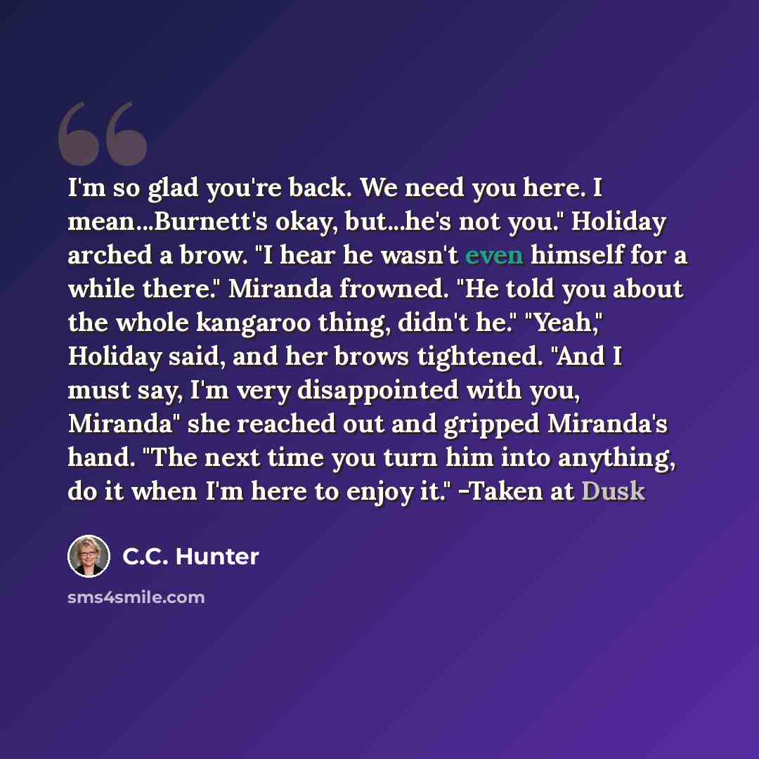 “I'm so glad you're back. We need you here. I mean...Burnett's okay, but...he's not you." Holiday arched a brow. "I hear he wasn't even himself for a while there." Miranda frowned. "He told you about the whole kangaroo thing, didn't he." "Yeah," Holiday said, and her brows tightened. "And I must…” quote by C.C. Hunter