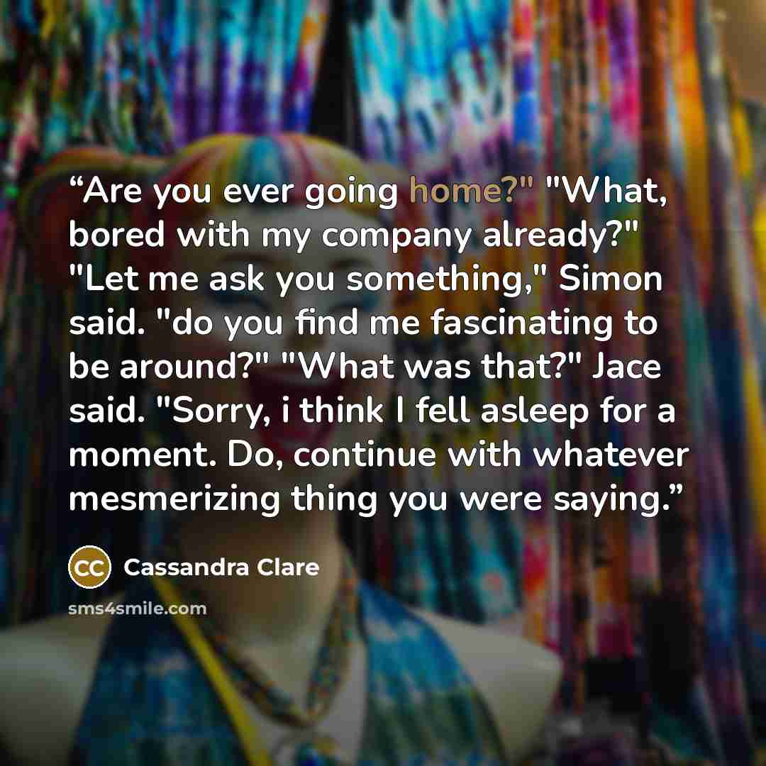 “Are you ever going home?" "What, bored with my company already?" "Let me ask you something," Simon said. "do you find me fascinating to be around?" "What was that?" Jace said. "Sorry, i think I fell asleep for a moment. Do, continue with whatever mesmerizing thing you were saying.” quote by Cassandra Clare