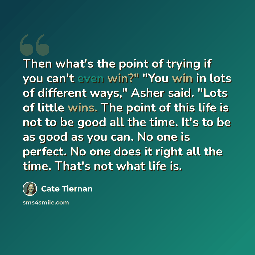 “Then what's the point of trying if you can't even win?" "You win in lots of different ways," Asher said. "Lots of little wins. The point of this life is not to be good all the time. It's to be as good as you can. No one is perfect. No one does it right all the time. That's not what life is.” quote by Cate Tiernan