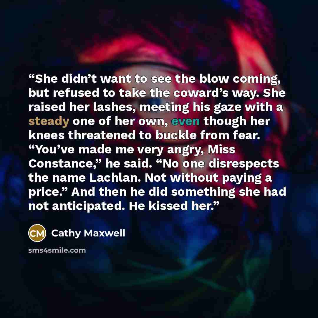 “She didn’t want to see the blow coming, but refused to take the coward’s way. She raised her lashes, meeting his gaze with a steady one of her own, even though her knees threatened to buckle from fear. “You’ve made me very angry, Miss Constance,” he said. “No one disrespects the name Lachlan. Not…” quote by Cathy Maxwell