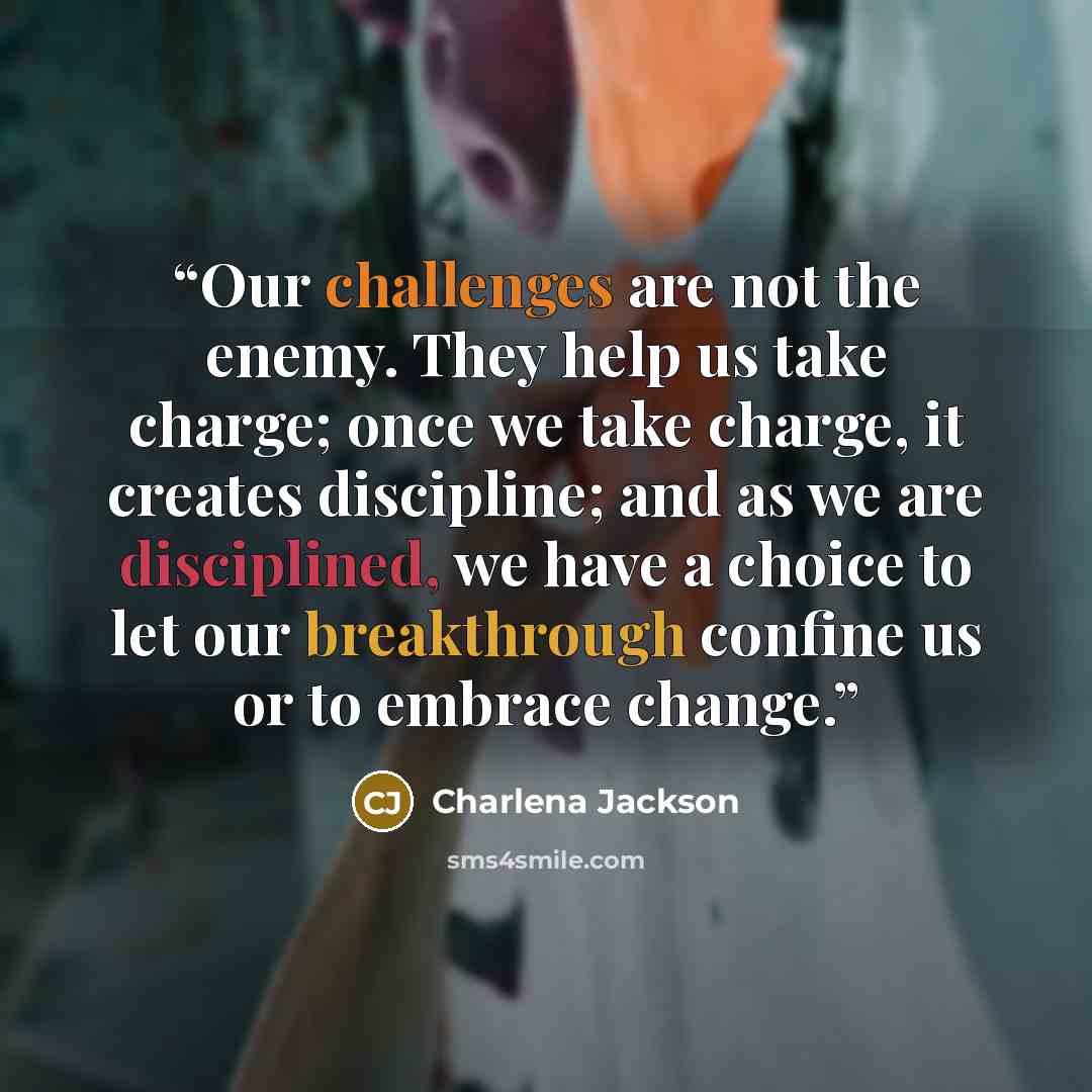 “Our challenges are not the enemy. They help us take charge; once we take charge, it creates discipline; and as we are disciplined, we have a choice to let our breakthrough confine us or to embrace change.” quote by Charlena Jackson
