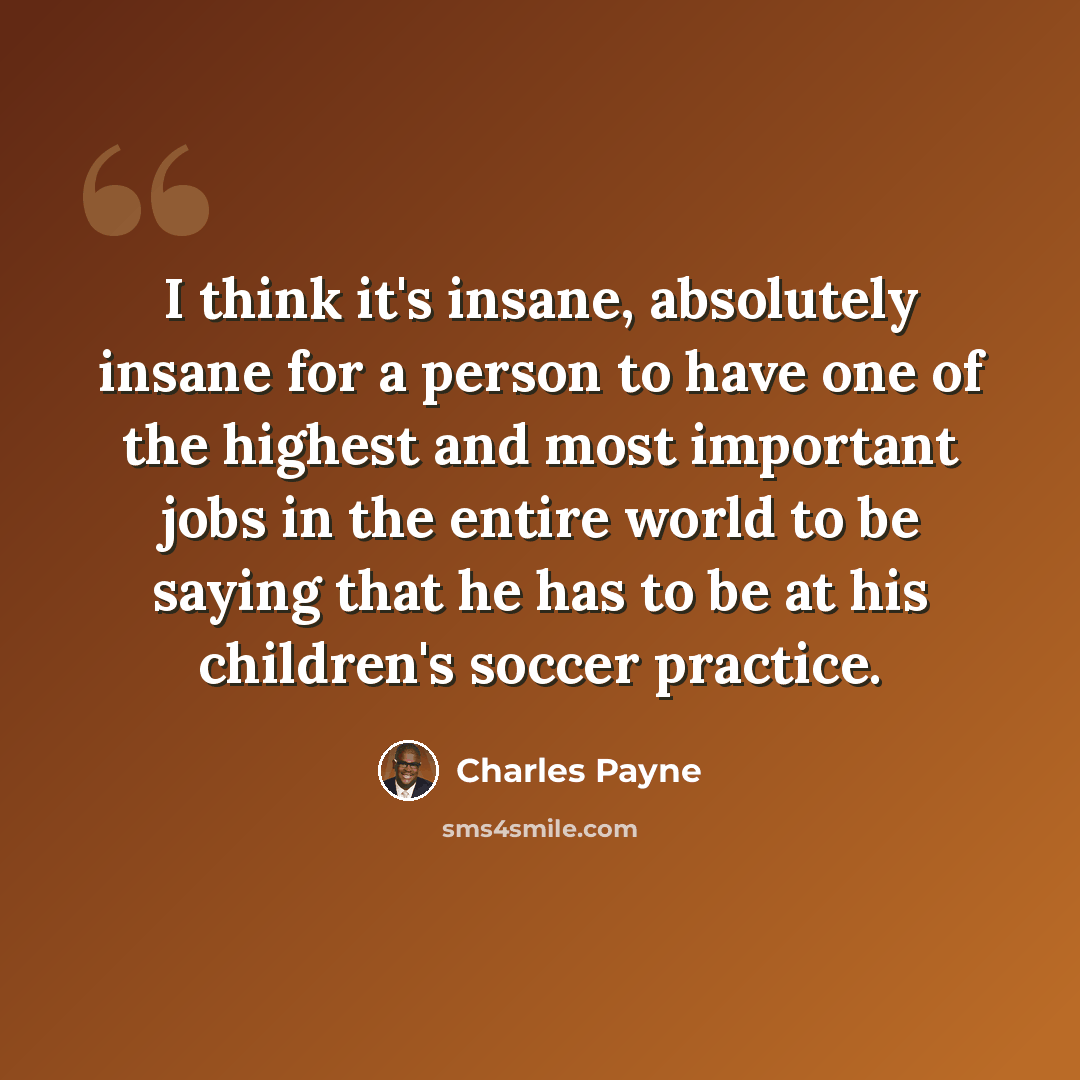 “I think it's insane, absolutely insane for a person to have one of the highest and most important jobs in the entire world to be saying that he has to be at his children's soccer practice.” quote by Charles Payne