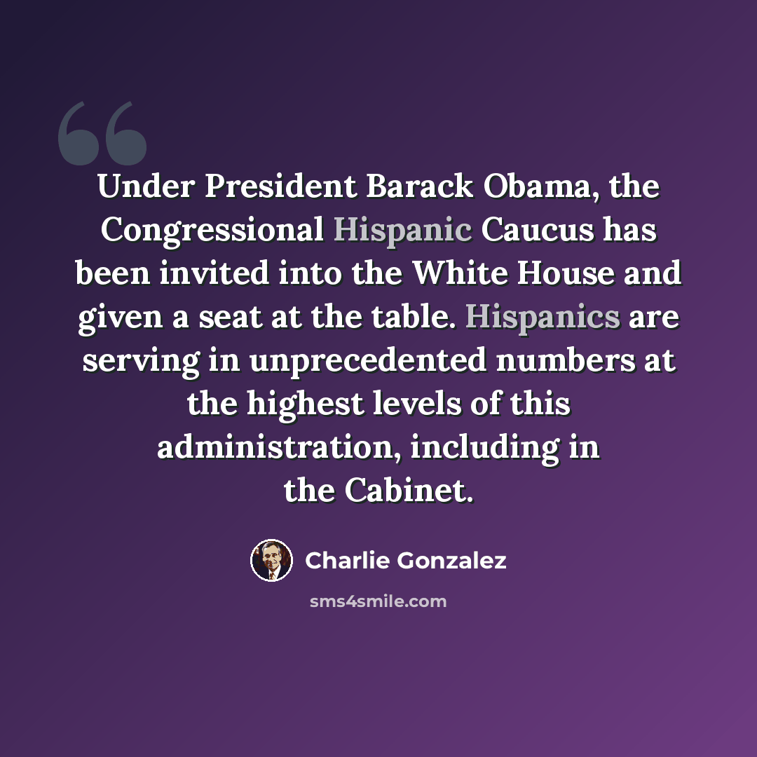 “Under President Barack Obama, the Congressional Hispanic Caucus has been invited into the White House and given a seat at the table. Hispanics are serving in unprecedented numbers at the highest levels of this administration, including in the Cabinet.” quote by Charlie Gonzalez