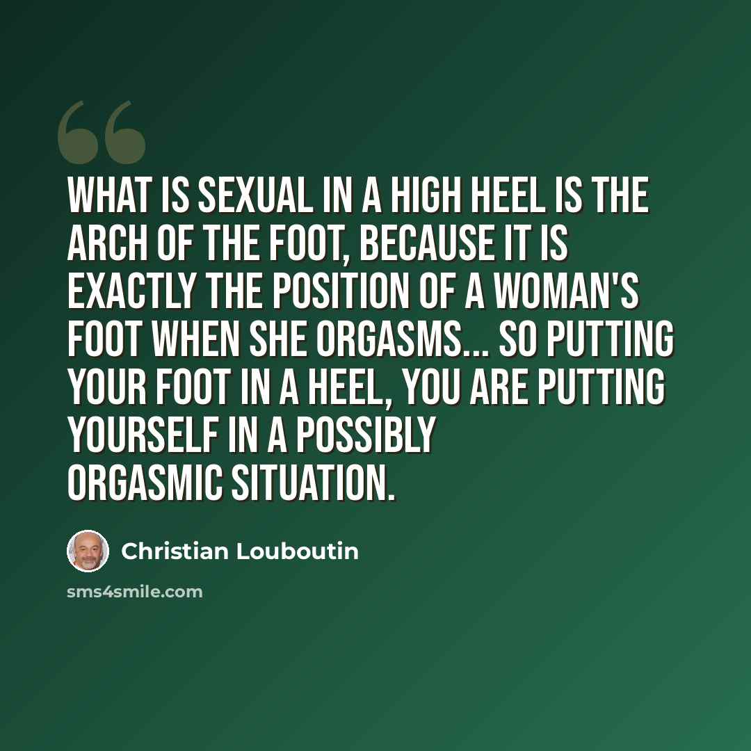 “What is sexual in a high heel is the arch of the foot, because it is exactly the position of a woman's foot when she orgasms... So putting your foot in a heel, you are putting yourself in a possibly orgasmic situation.” quote by Christian Louboutin