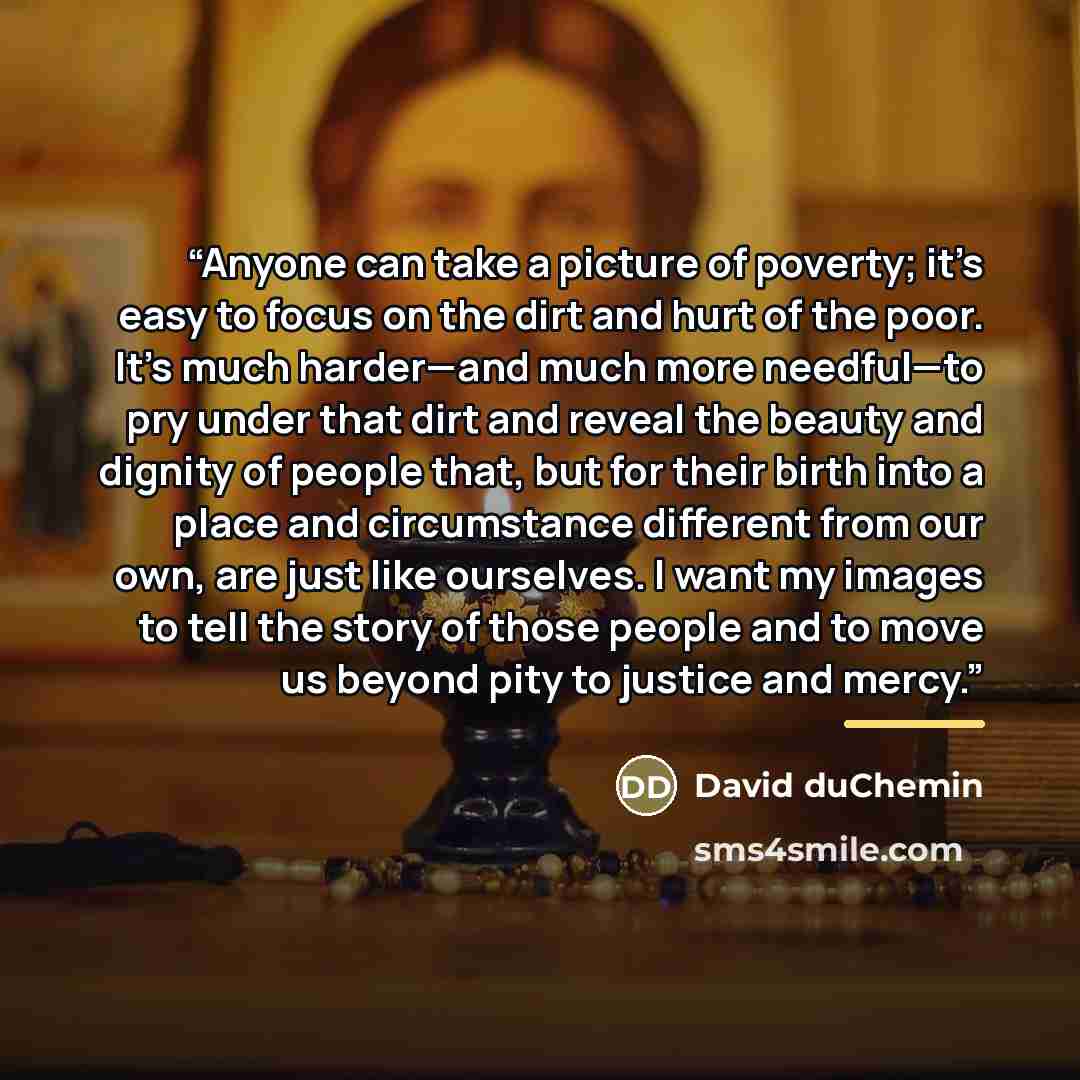“Anyone can take a picture of poverty; it’s easy to focus on the dirt and hurt of the poor. It’s much harder—and much more needful—to pry under that dirt and reveal the beauty and dignity of people that, but for their birth into a place and circumstance different from our own, are just like…” quote by David duChemin