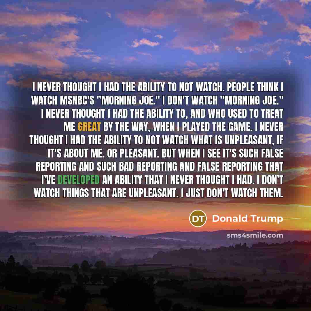 “I never thought I had the ability to not watch. People think I watch MSNBC's "Morning Joe." I don't watch "Morning Joe." I never thought I had the ability to, and who used to treat me great by the way, when I played the game. I never thought I had the ability to not watch what is unpleasant, if…” quote by Donald Trump
