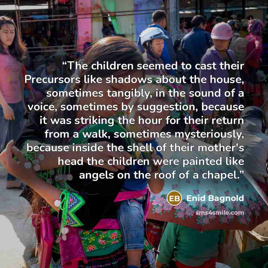 “The children seemed to cast their Precursors like shadows about the house, sometimes tangibly, in the sound of a voice, sometimes by suggestion, because it was striking the hour for their return from a walk, sometimes mysteriously, because inside the shell of their mother's head the children were…” quote by Enid Bagnold
