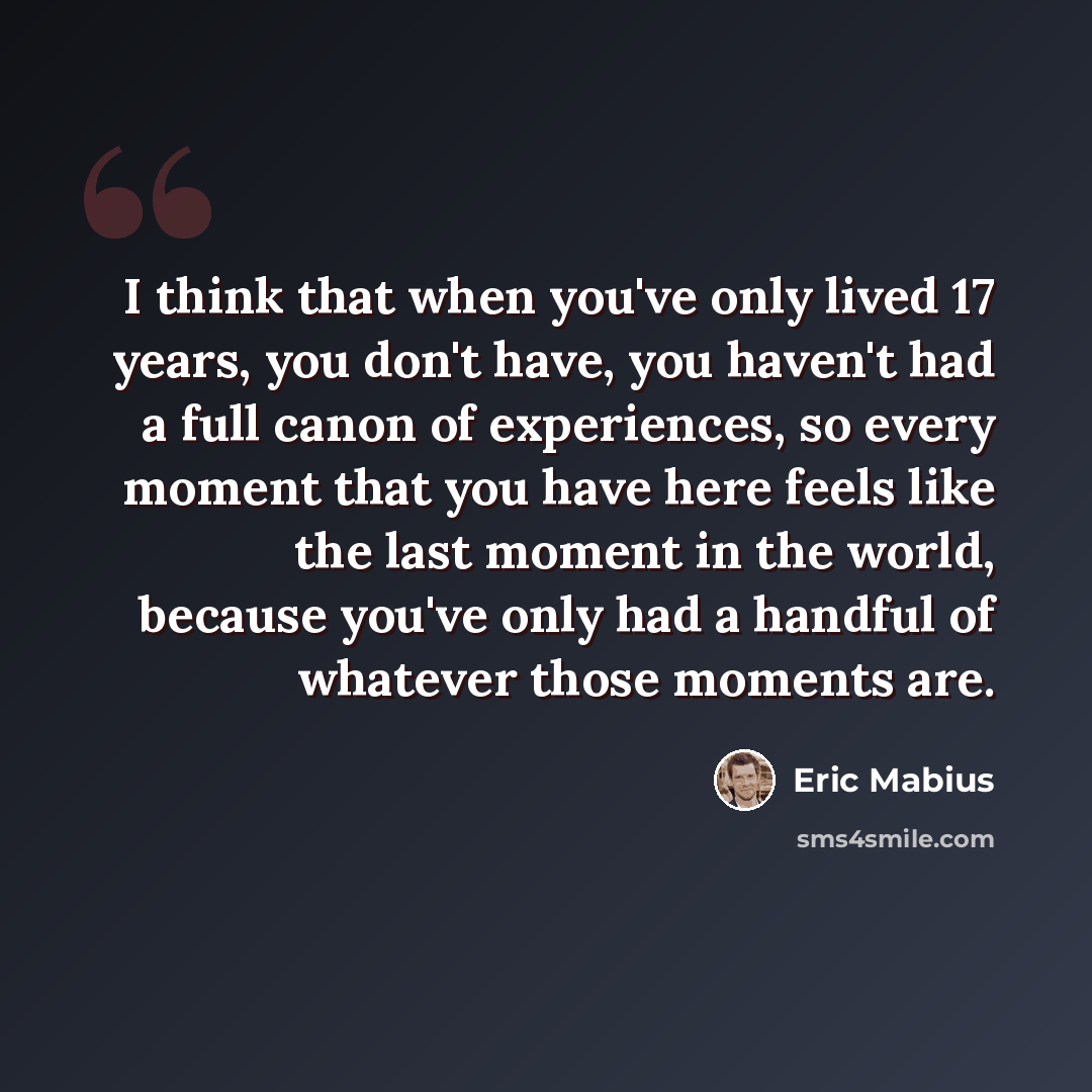 “I think that when you've only lived 17 years, you don't have, you haven't had a full canon of experiences, so every moment that you have here feels like the last moment in the world, because you've only had a handful of whatever those moments are.” quote by Eric Mabius