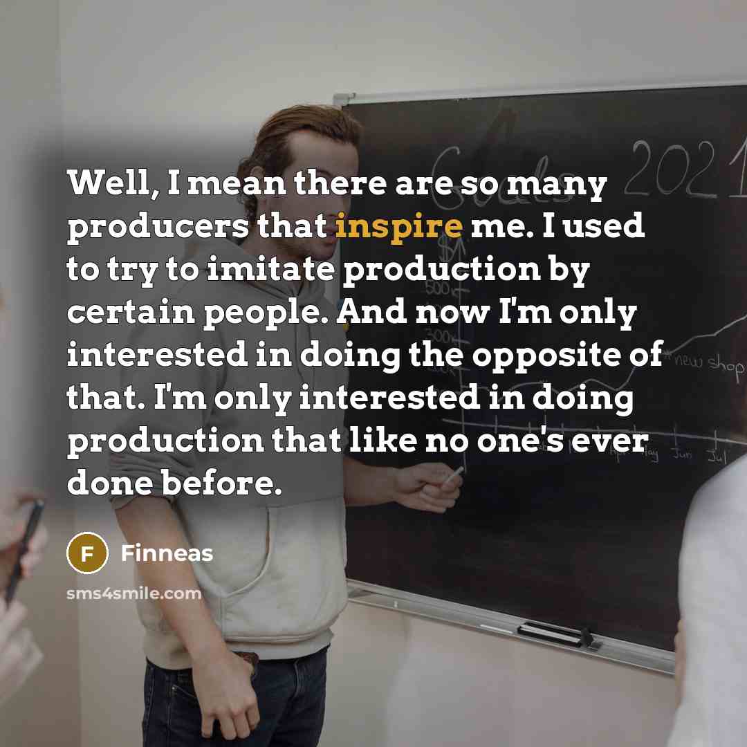 “Well, I mean there are so many producers that inspire me. I used to try to imitate production by certain people. And now I'm only interested in doing the opposite of that. I'm only interested in doing production that like no one's ever done before.” quote by Finneas