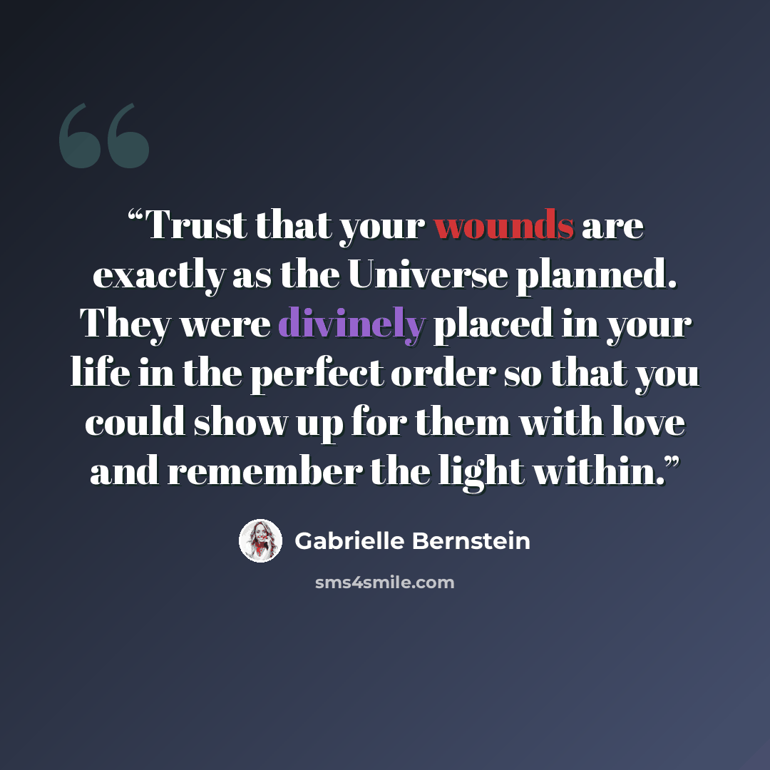 “Trust that your wounds are exactly as the Universe planned. They were divinely placed in your life in the perfect order so that you could show up for them with love and remember the light within.” quote by Gabrielle Bernstein