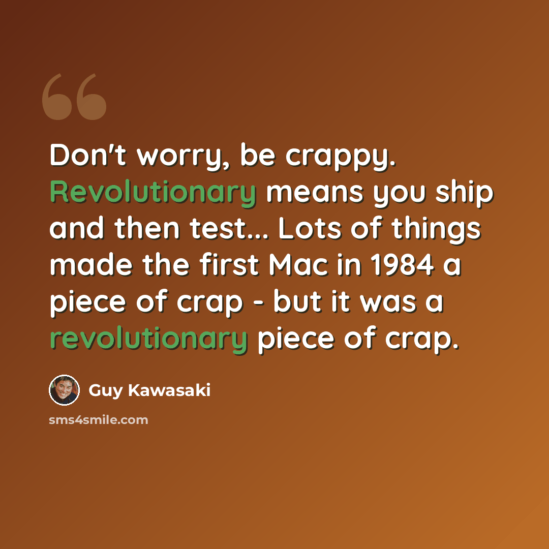 “Don't worry, be crappy. Revolutionary means you ship and then test... Lots of things made the first Mac in 1984 a piece of crap - but it was a revolutionary piece of crap.” quote by Guy Kawasaki