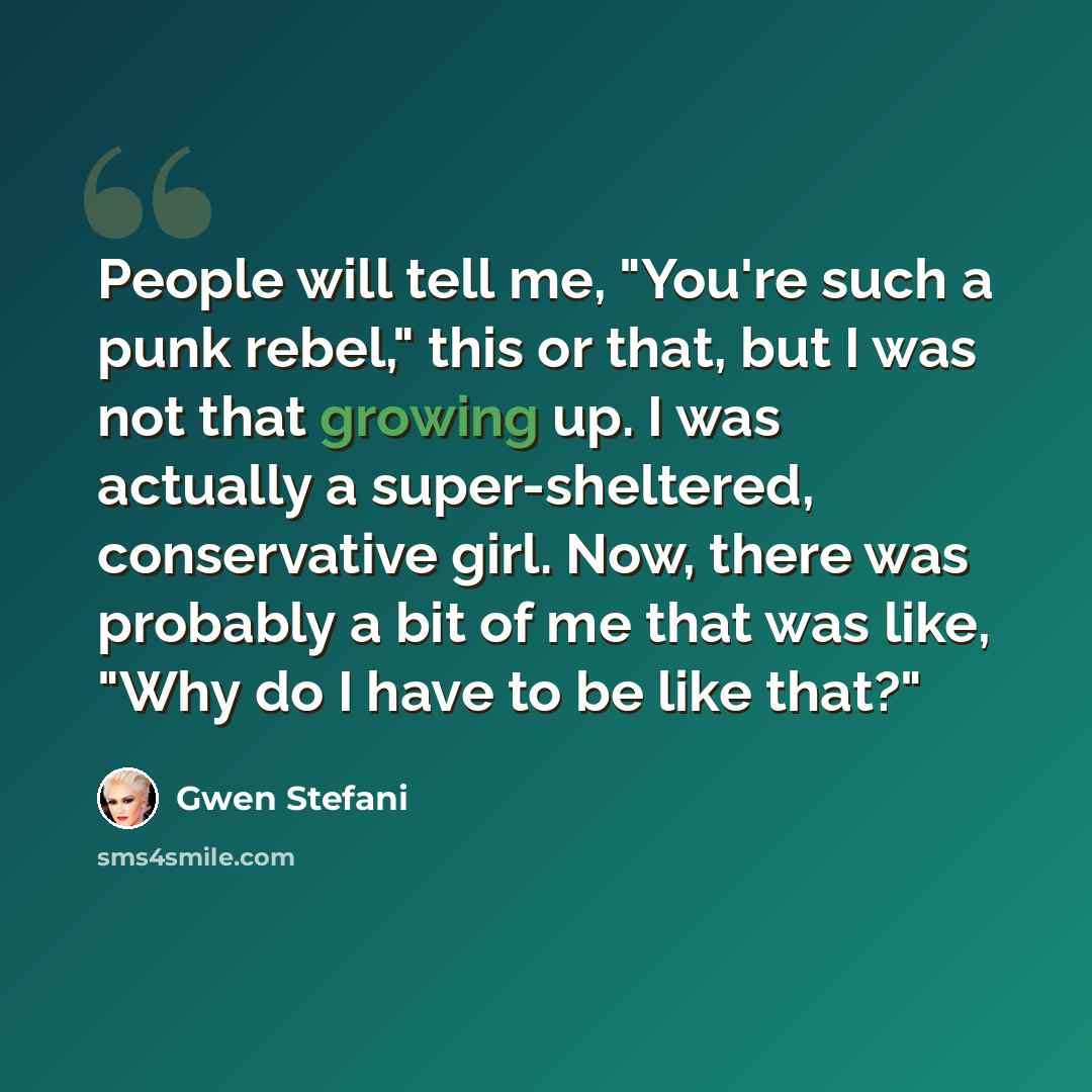 “People will tell me, "You're such a punk rebel," this or that, but I was not that growing up. I was actually a super-sheltered, conservative girl. Now, there was probably a bit of me that was like, "Why do I have to be like that?"” quote by Gwen Stefani