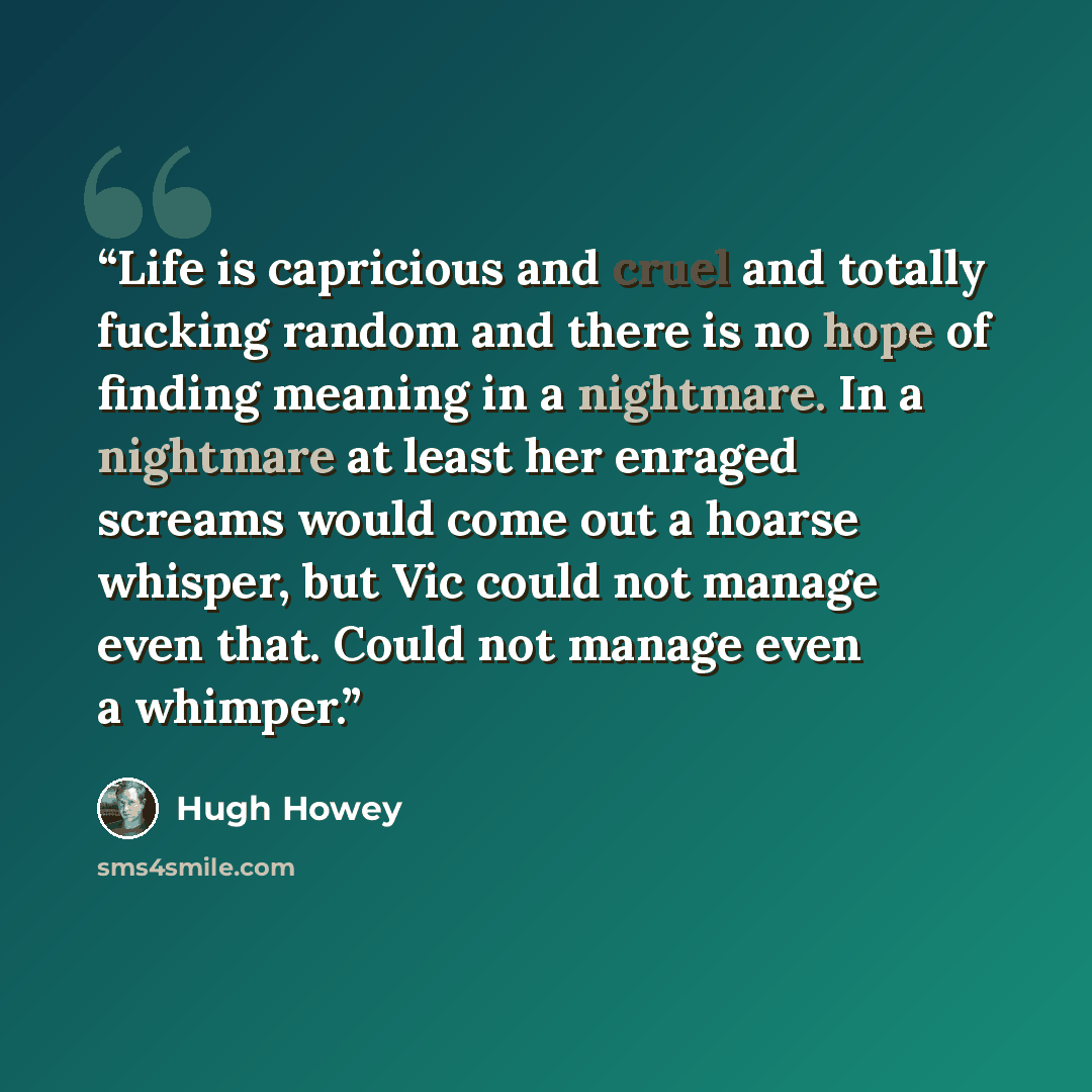 “Life is capricious and cruel and totally fucking random and there is no hope of finding meaning in a nightmare. In a nightmare at least her enraged screams would come out a hoarse whisper, but Vic could not manage even that. Could not manage even a whimper.” quote by Hugh Howey