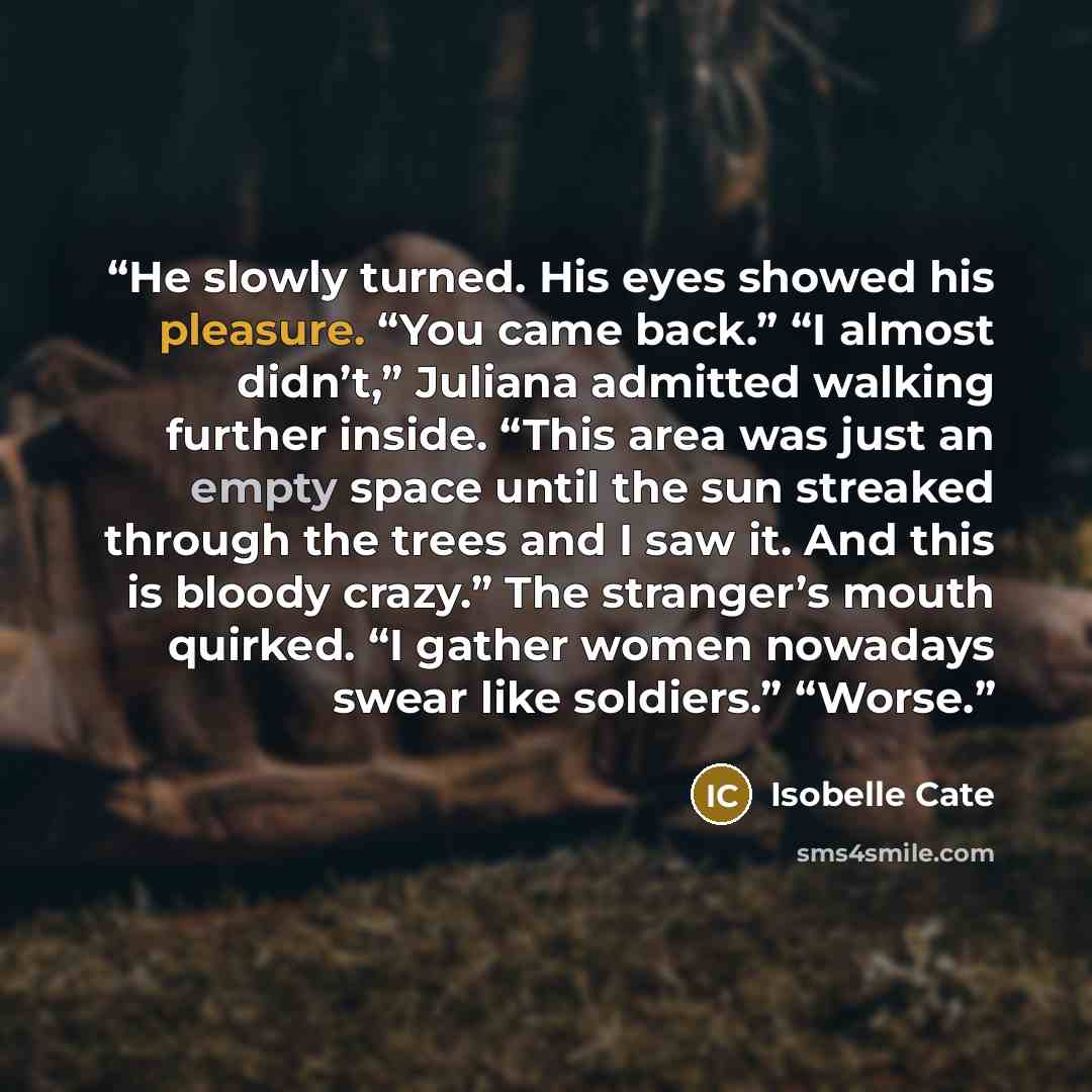 “He slowly turned. His eyes showed his pleasure. “You came back.” “I almost didn’t,” Juliana admitted walking further inside. “This area was just an empty space until the sun streaked through the trees and I saw it. And this is bloody crazy.” The stranger’s mouth quirked. “I gather women nowadays…” quote by Isobelle Cate
