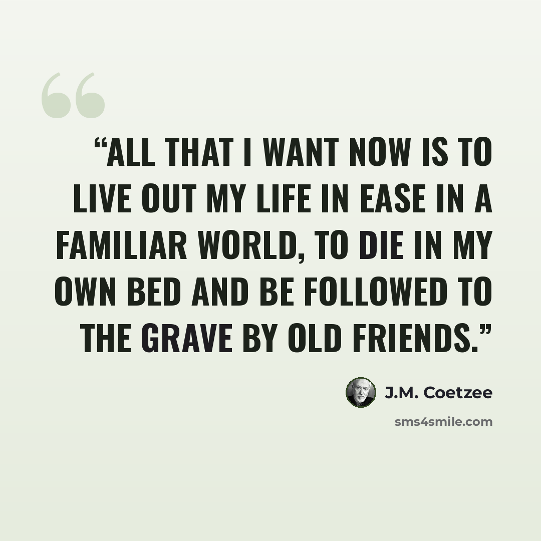 “All that I want now is to live out my life in ease in a familiar world, to die in my own bed and be followed to the grave by old friends.” quote by J.M. Coetzee