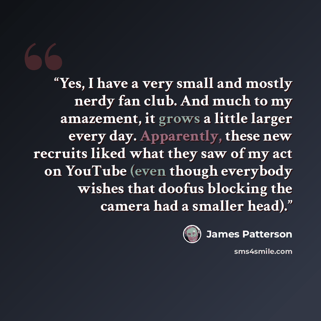 “Yes, I have a very small and mostly nerdy fan club. And much to my amazement, it grows a little larger every day. Apparently, these new recruits liked what they saw of my act on YouTube (even though everybody wishes that doofus blocking the camera had a smaller head).” quote by James Patterson
