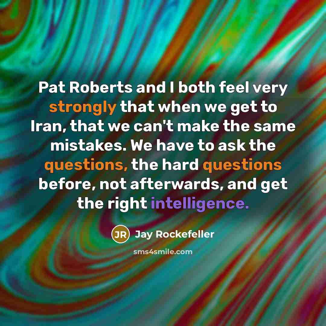 “Pat Roberts and I both feel very strongly that when we get to Iran, that we can't make the same mistakes. We have to ask the questions, the hard questions before, not afterwards, and get the right intelligence.” quote by Jay Rockefeller