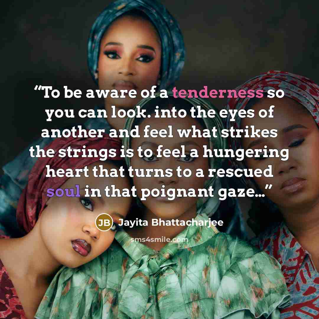 “To be aware of a tenderness so you can look. into the eyes of another and feel what strikes the strings is to feel a hungering heart that turns to a rescued soul in that poignant gaze…” quote by Jayita Bhattacharjee
