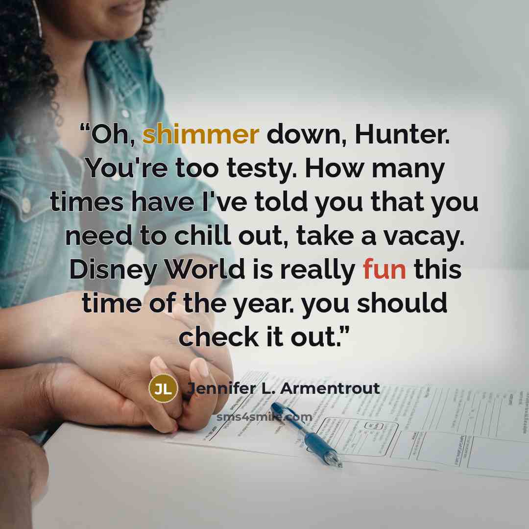 “Oh, shimmer down, Hunter. You're too testy. How many times have I've told you that you need to chill out, take a vacay. Disney World is really fun this time of the year. you should check it out.” quote by Jennifer L. Armentrout