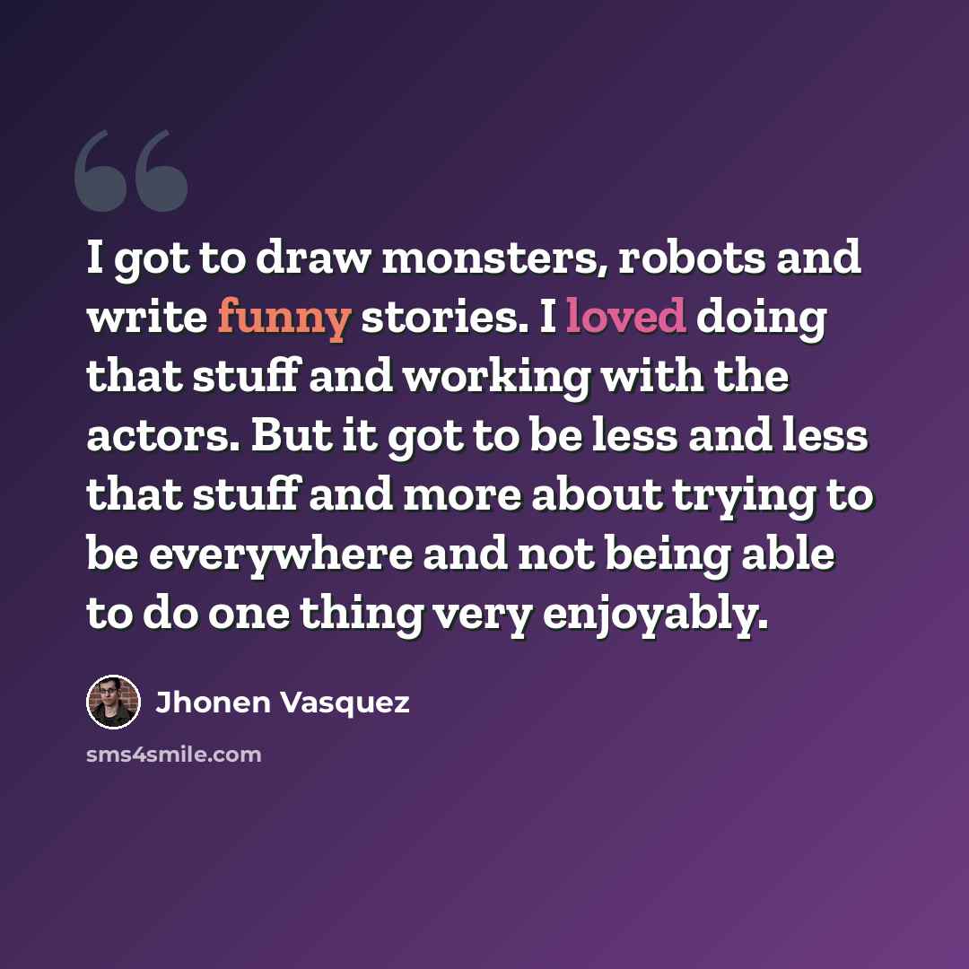“I got to draw monsters, robots and write funny stories. I loved doing that stuff and working with the actors. But it got to be less and less that stuff and more about trying to be everywhere and not being able to do one thing very enjoyably.” quote by Jhonen Vasquez