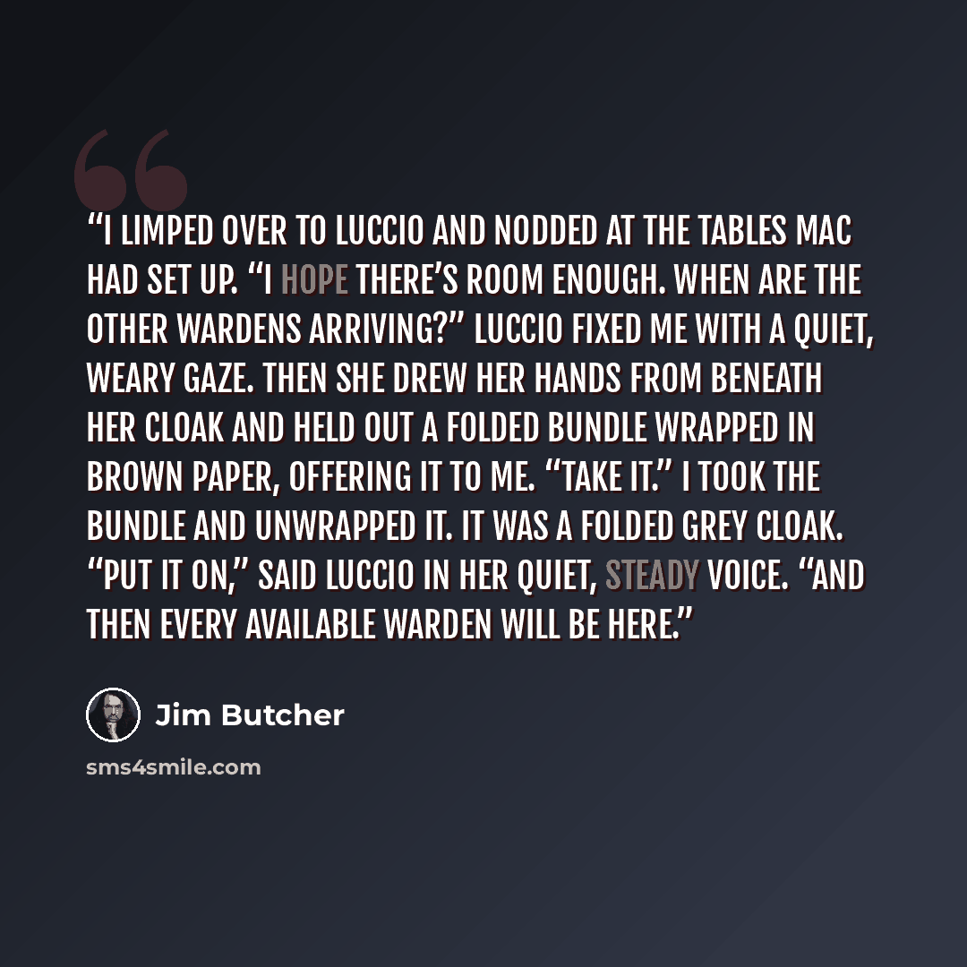 “I limped over to Luccio and nodded at the tables Mac had set up. “I hope there’s room enough. When are the other Wardens arriving?” Luccio fixed me with a quiet, weary gaze. Then she drew her hands from beneath her cloak and held out a folded bundle wrapped in brown paper, offering it to me. “Take…” quote by Jim Butcher