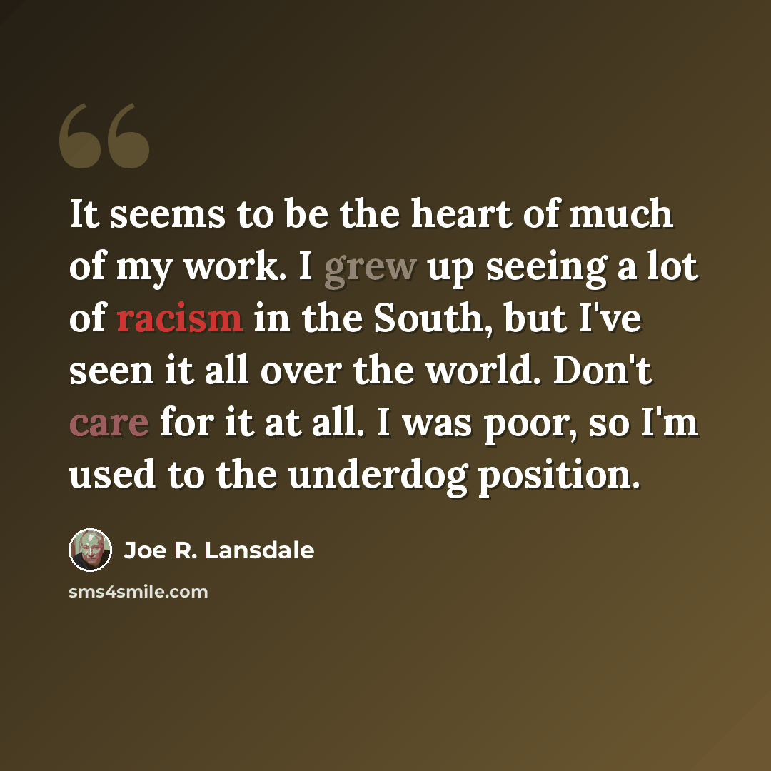 “It seems to be the heart of much of my work. I grew up seeing a lot of racism in the South, but I've seen it all over the world. Don't care for it at all. I was poor, so I'm used to the underdog position.” quote by Joe R. Lansdale