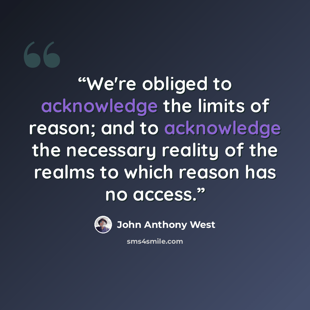“We're obliged to acknowledge the limits of reason; and to acknowledge the necessary reality of the realms to which reason has no access.” quote by John Anthony West