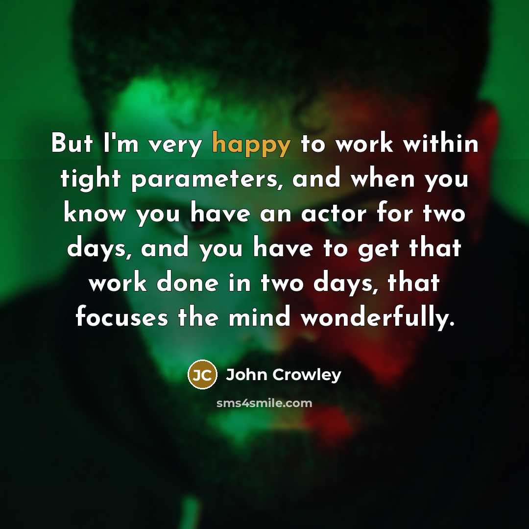 “But I'm very happy to work within tight parameters, and when you know you have an actor for two days, and you have to get that work done in two days, that focuses the mind wonderfully.” quote by John Crowley