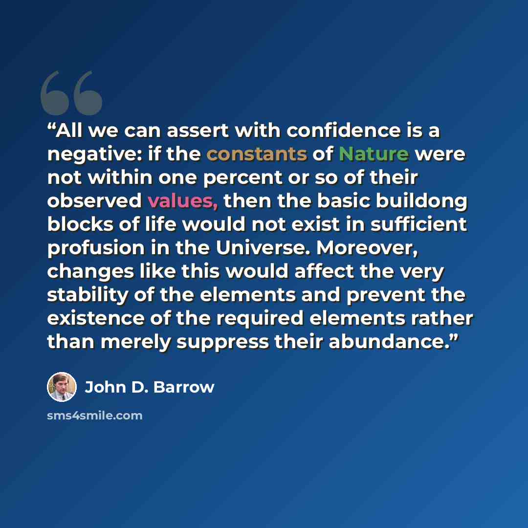 “All we can assert with confidence is a negative: if the constants of Nature were not within one percent or so of their observed values, then the basic buildong blocks of life would not exist in sufficient profusion in the Universe. Moreover, changes like this would affect the very stability of the…” quote by John D. Barrow