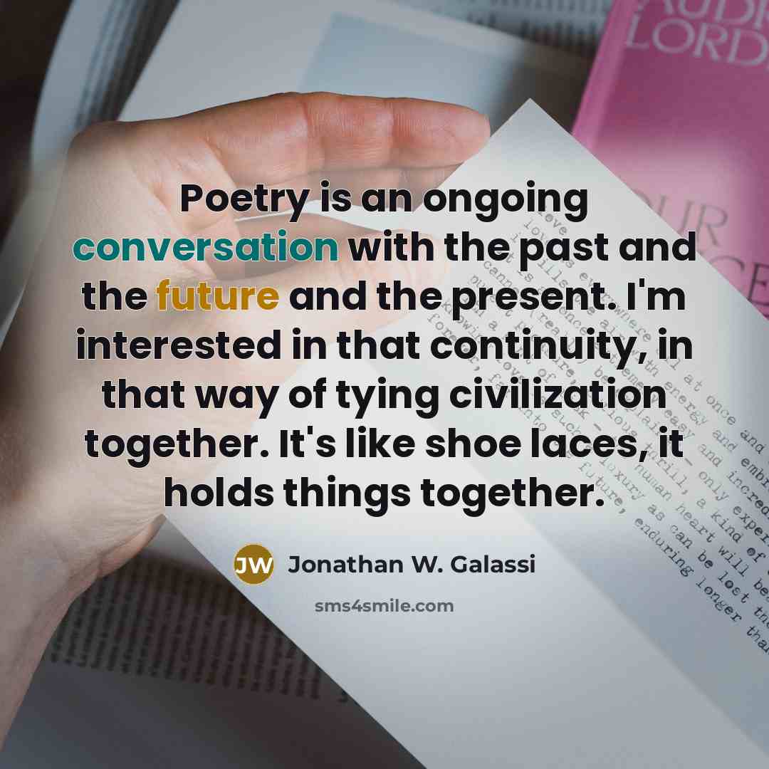 “Poetry is an ongoing conversation with the past and the future and the present. I'm interested in that continuity, in that way of tying civilization together. It's like shoe laces, it holds things together.” quote by Jonathan W. Galassi